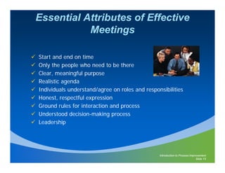 Essential Attributes of Effective
           Meetings

Start and end on time
Only the people who need to be there
Clear, meaningful purpose
     ,        g p p
Realistic agenda
Individuals understand/agree on roles and responsibilities
Honest,
Honest respectful expression
Ground rules for interaction and process
Understood decision-making process
Leadership




                                                Introduction to Process Improvement
                                                                            Slide 15
 