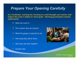 Prepare Your Opening Carefully
As a facilitator, starting the meeting in a well thought-out manner will
impact the team’s ability to reach goals. Meeting participants should
understand:

        What the event is

        The reasons they are present

        What the group is expected to do
                 g p        p

        How long they will be there

        How they will work together

        Ground rules


                                                      Introduction to Process Improvement
                                                                                  Slide 16
 