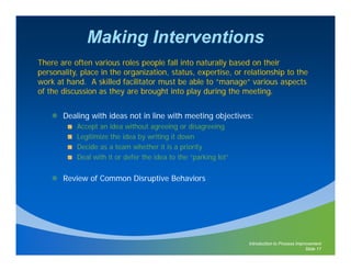 Making Interventions
There are often various roles people fall into naturally based on their
personality, place in the organization, status, expertise, or relationship to the
work at hand. A skilled facilitator must be able to “manage” various aspects
                                                      manage
of the discussion as they are brought into play during the meeting.


       Dealing with ideas not in line with meeting objectives:
           Accept an idea without agreeing or disagreeing
           Legitimize the idea by writing it down
           Decide as a team whether it is a priority
           Deal with it or defer the idea to the “parking lot”


       Review of Common Disruptive Behaviors




                                                                 Introduction to Process Improvement
                                                                                             Slide 17
 