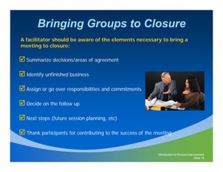 Bringing Groups to Closure
A facilitator should be aware of the elements necessary to bring a
meeting to closure:

  Summarize decisions/areas of agreement

  Identify unfinished business

  Assign or go over responsibilities and commitments

  Decide on the follow up

  Next steps (future session planning etc)
                             planning,

  Thank participants for contributing to the success of the meeting



                                                             Introduction to Process Improvement
                                                                                         Slide 18
 