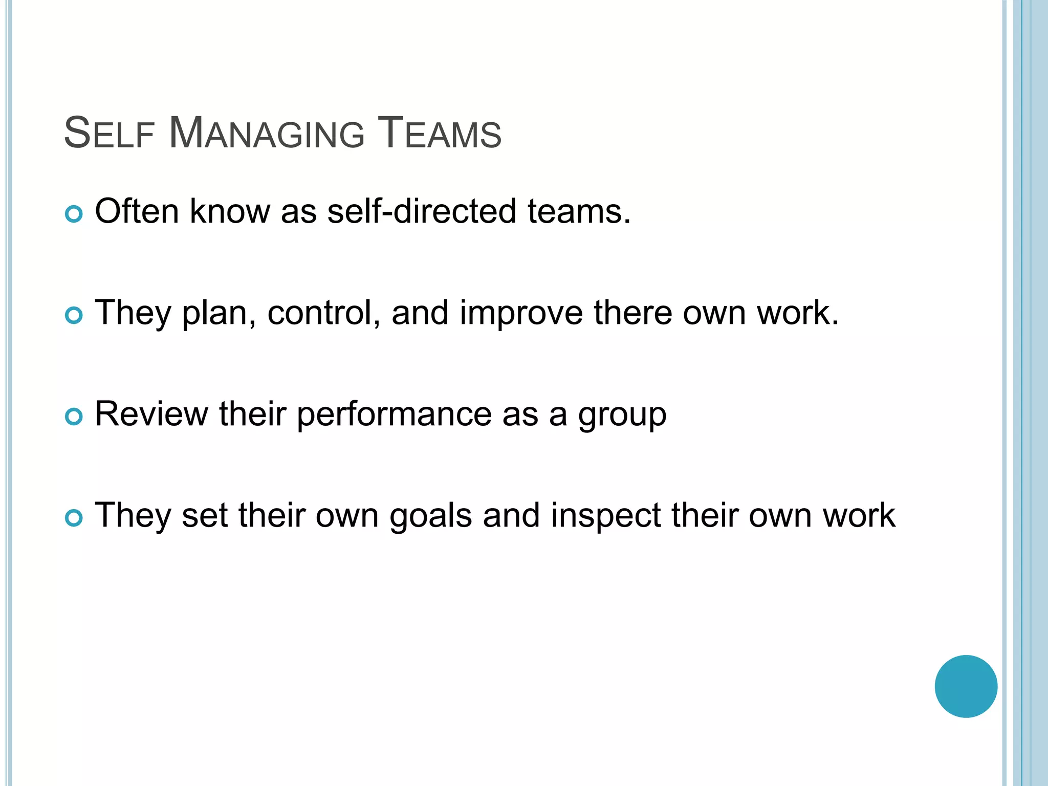 SELF MANAGING TEAMS
 Often know as self-directed teams.
 They plan, control, and improve there own work.
 Review their performance as a group
 They set their own goals and inspect their own work
 