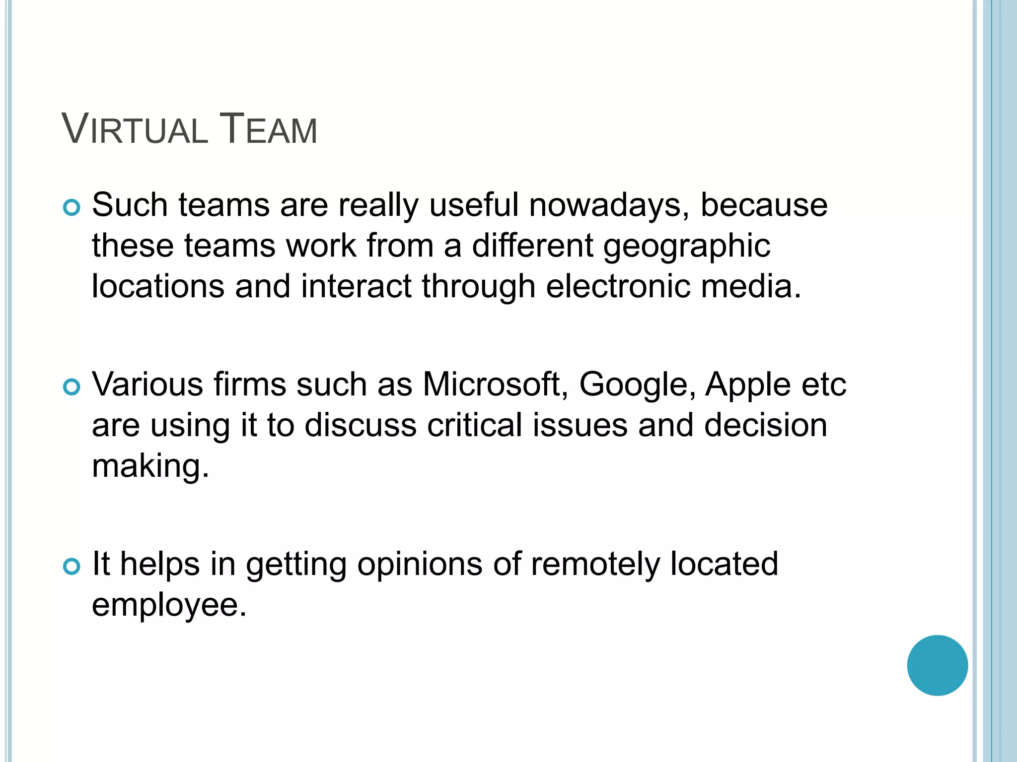 VIRTUAL TEAM
 Such teams are really useful nowadays, because
these teams work from a different geographic
locations and interact through electronic media.
 Various firms such as Microsoft, Google, Apple etc
are using it to discuss critical issues and decision
making.
 It helps in getting opinions of remotely located
employee.
 