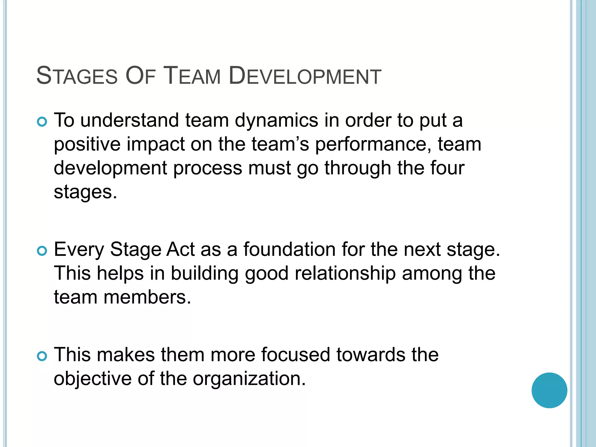 STAGES OF TEAM DEVELOPMENT
 To understand team dynamics in order to put a
positive impact on the team’s performance, team
development process must go through the four
stages.
 Every Stage Act as a foundation for the next stage.
This helps in building good relationship among the
team members.
 This makes them more focused towards the
objective of the organization.
 
