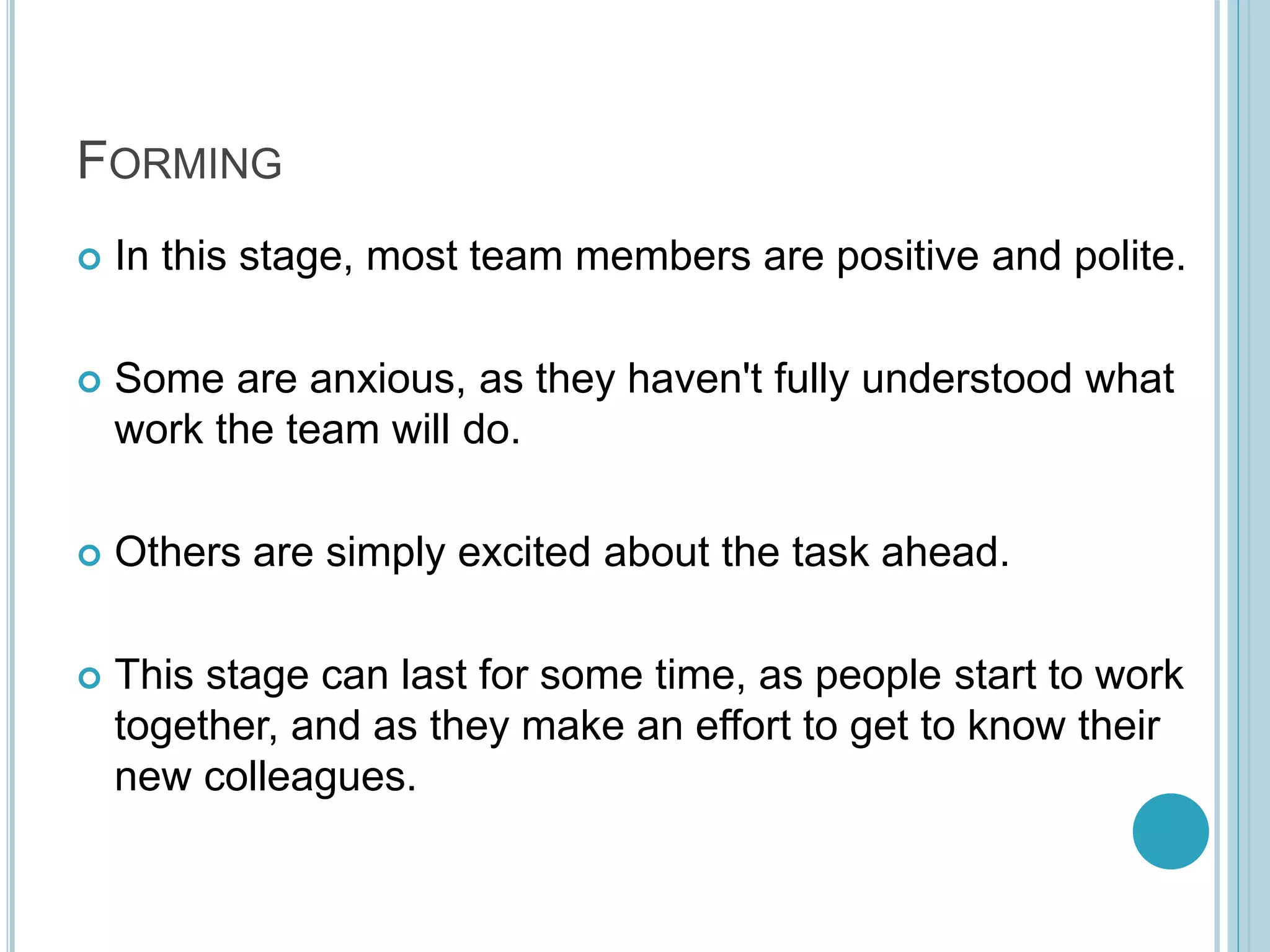 FORMING
 In this stage, most team members are positive and polite.
 Some are anxious, as they haven't fully understood what
work the team will do.
 Others are simply excited about the task ahead.
 This stage can last for some time, as people start to work
together, and as they make an effort to get to know their
new colleagues.
 