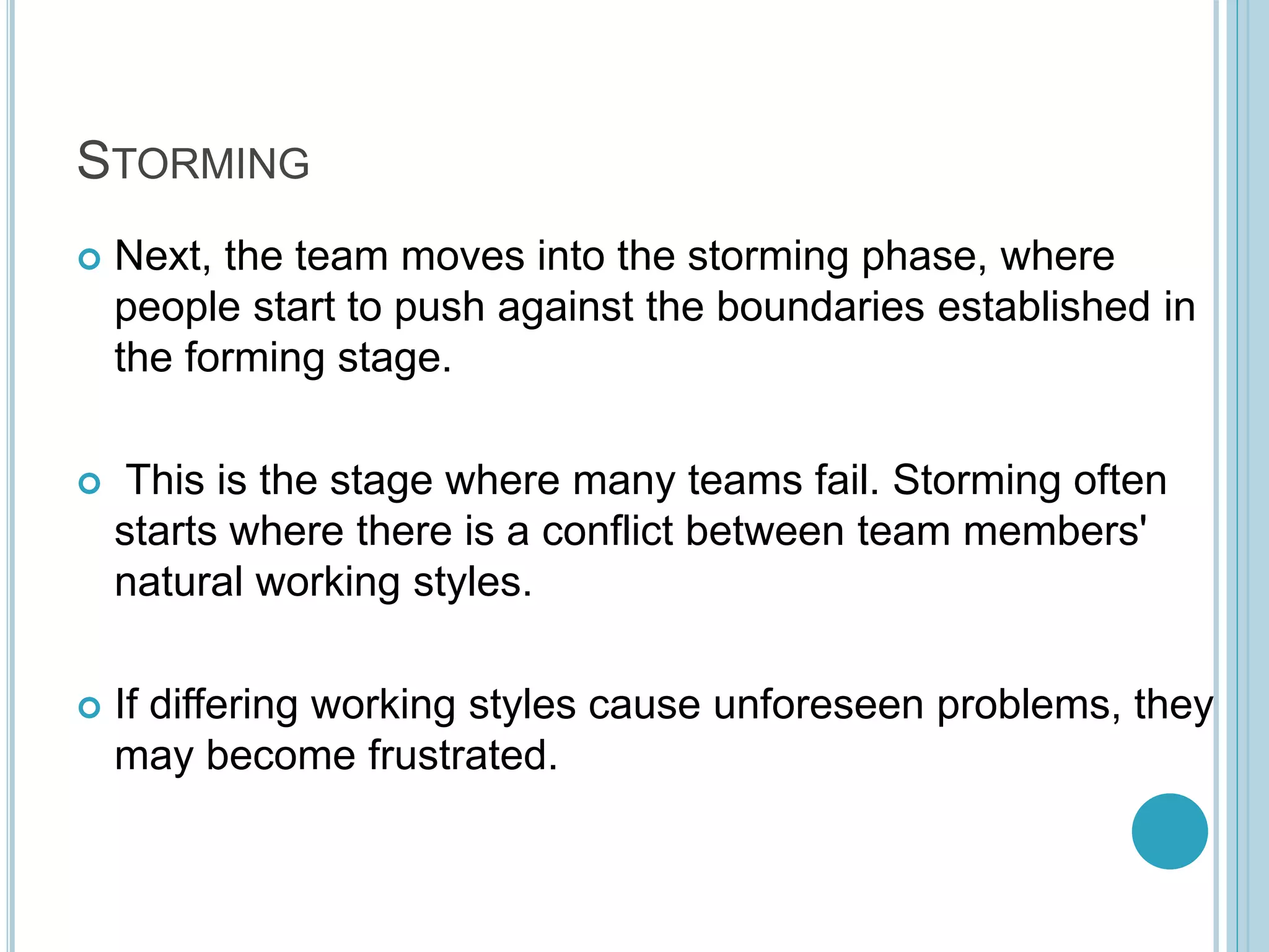STORMING
 Next, the team moves into the storming phase, where
people start to push against the boundaries established in
the forming stage.
 This is the stage where many teams fail. Storming often
starts where there is a conflict between team members'
natural working styles.
 If differing working styles cause unforeseen problems, they
may become frustrated.
 