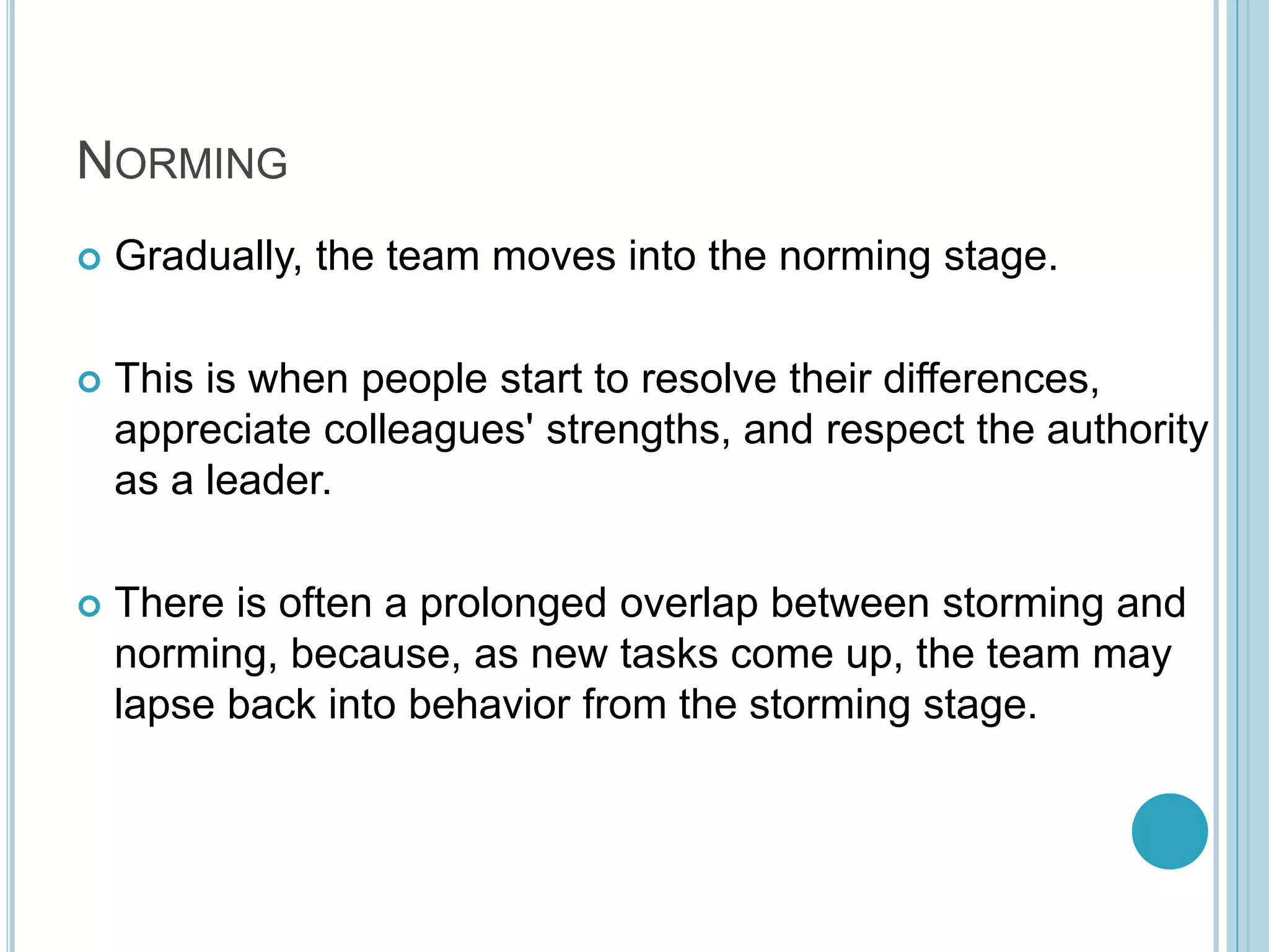 NORMING
 Gradually, the team moves into the norming stage.
 This is when people start to resolve their differences,
appreciate colleagues' strengths, and respect the authority
as a leader.
 There is often a prolonged overlap between storming and
norming, because, as new tasks come up, the team may
lapse back into behavior from the storming stage.
 