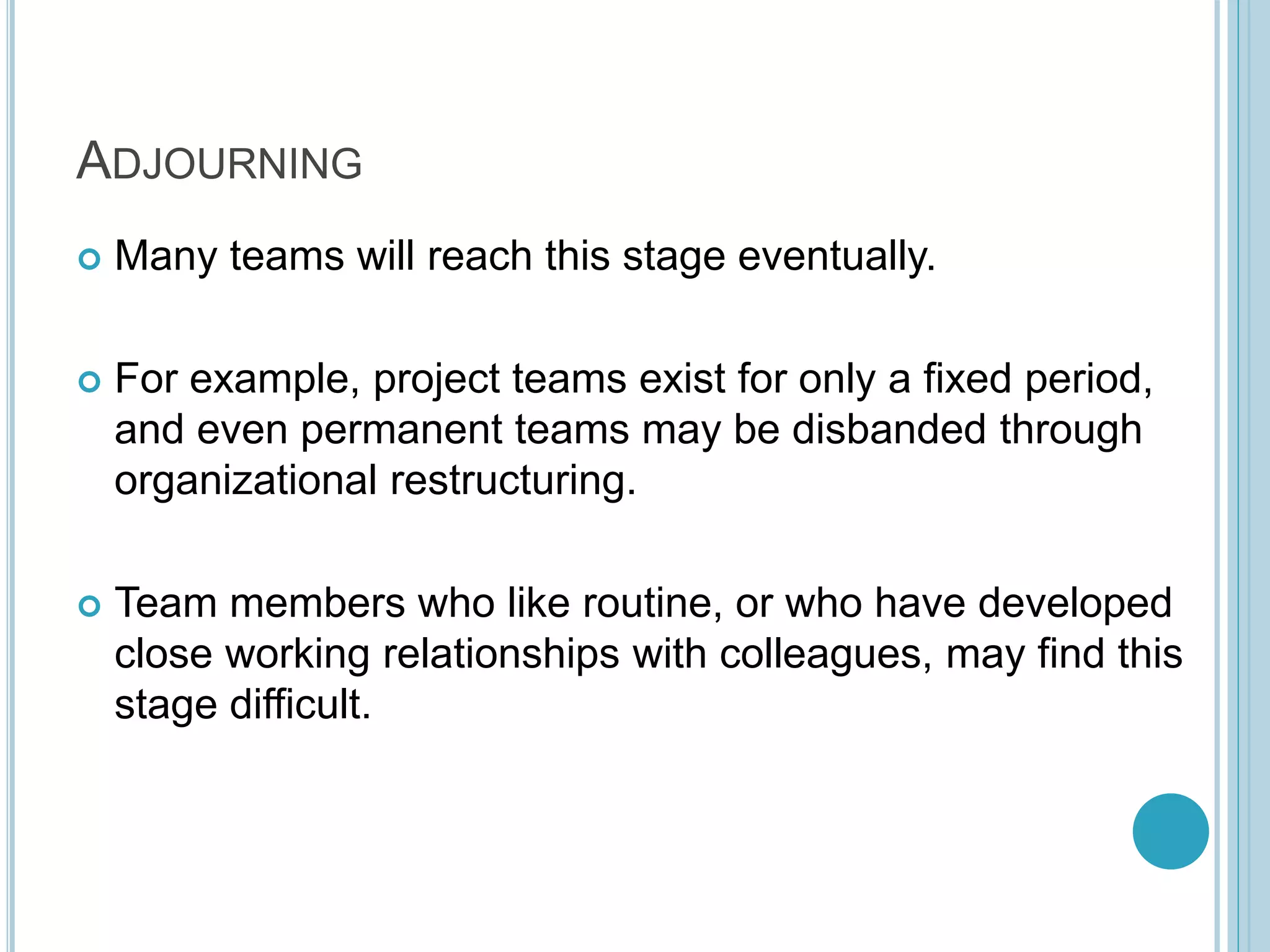 ADJOURNING
 Many teams will reach this stage eventually.
 For example, project teams exist for only a fixed period,
and even permanent teams may be disbanded through
organizational restructuring.
 Team members who like routine, or who have developed
close working relationships with colleagues, may find this
stage difficult.
 