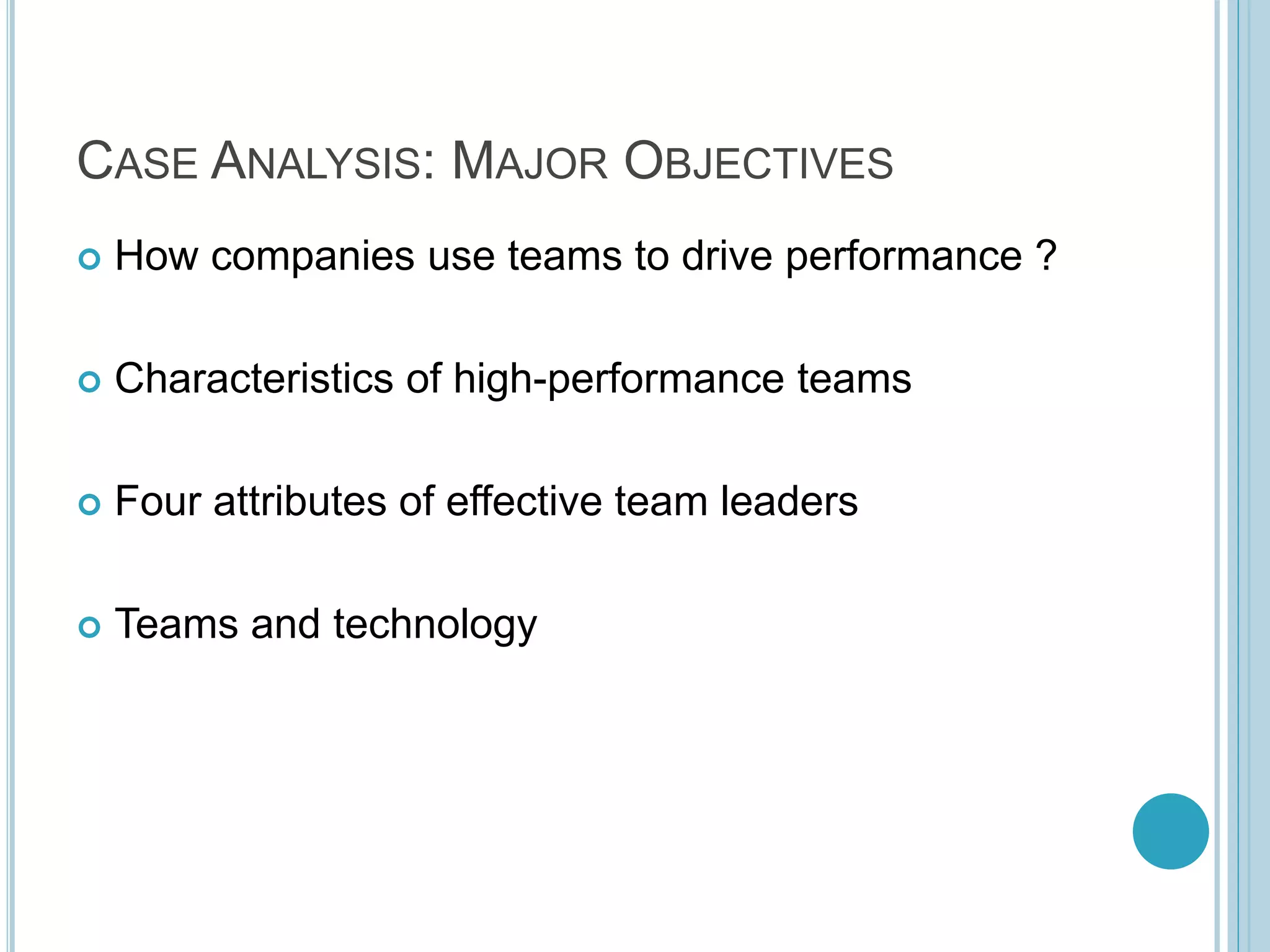 CASE ANALYSIS: MAJOR OBJECTIVES
 How companies use teams to drive performance ?
 Characteristics of high-performance teams
 Four attributes of effective team leaders
 Teams and technology
 