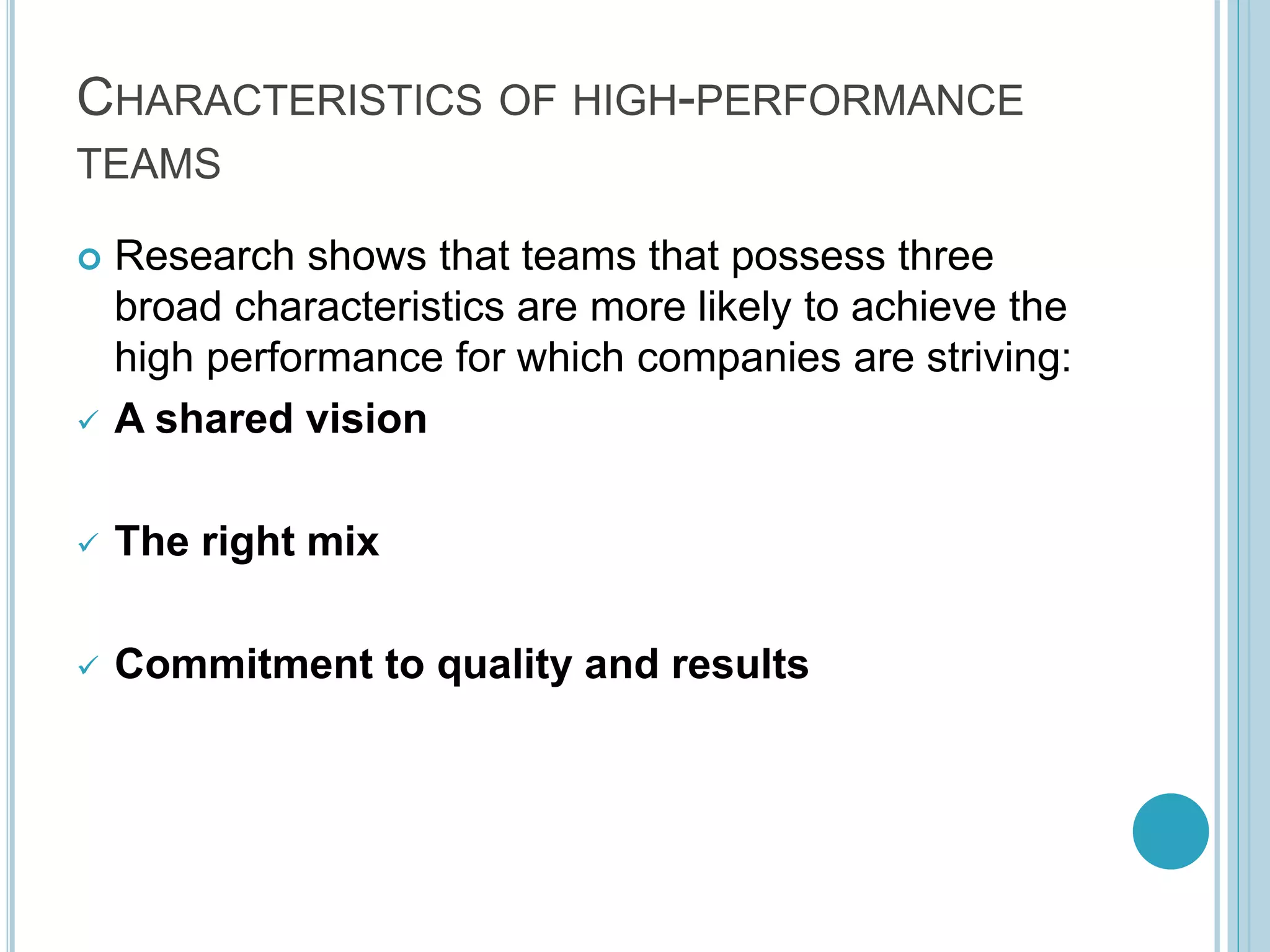 CHARACTERISTICS OF HIGH-PERFORMANCE
TEAMS
 Research shows that teams that possess three
broad characteristics are more likely to achieve the
high performance for which companies are striving:
 A shared vision
 The right mix
 Commitment to quality and results
 