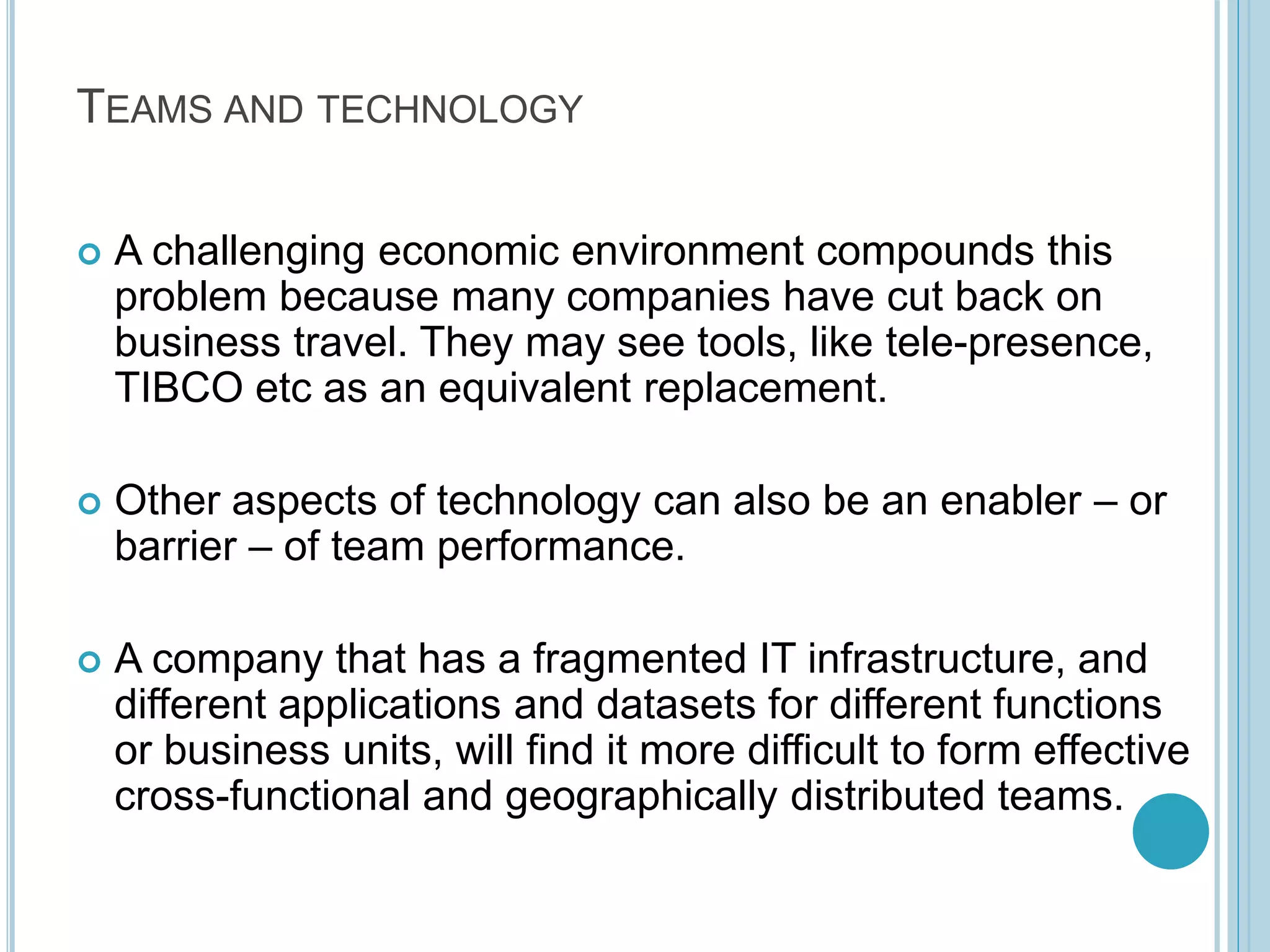 TEAMS AND TECHNOLOGY
 A challenging economic environment compounds this
problem because many companies have cut back on
business travel. They may see tools, like tele-presence,
TIBCO etc as an equivalent replacement.
 Other aspects of technology can also be an enabler – or
barrier – of team performance.
 A company that has a fragmented IT infrastructure, and
different applications and datasets for different functions
or business units, will find it more difficult to form effective
cross-functional and geographically distributed teams.
 
