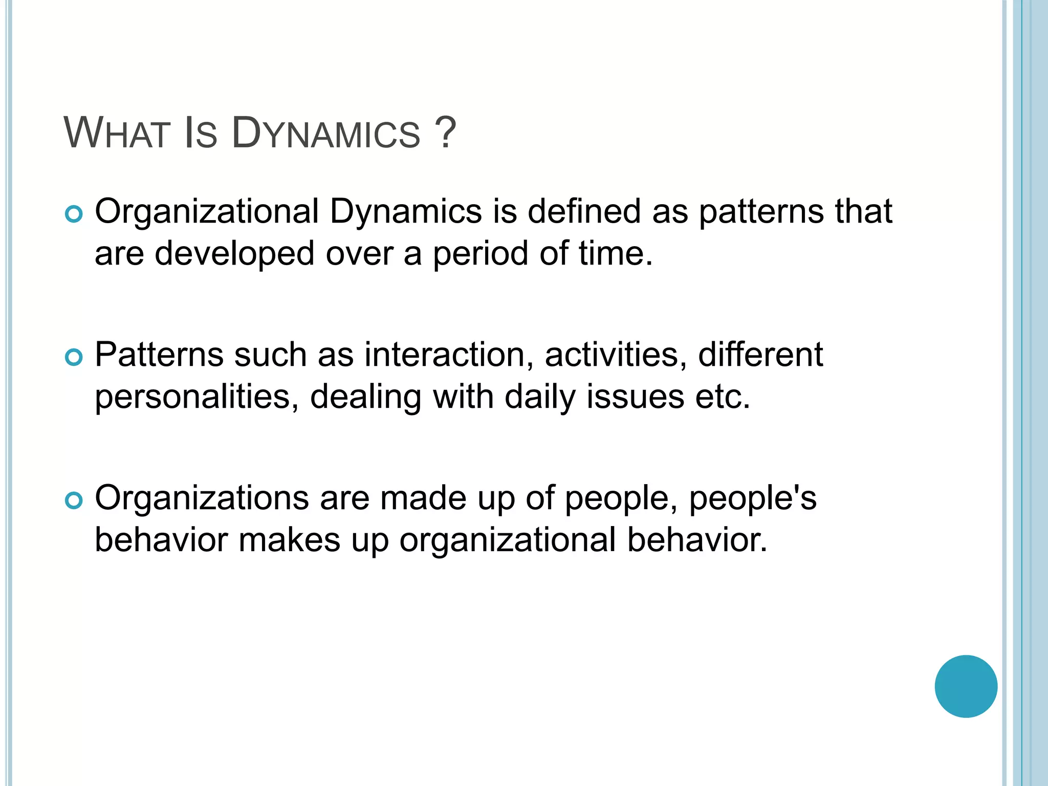 WHAT IS DYNAMICS ?
 Organizational Dynamics is defined as patterns that
are developed over a period of time.
 Patterns such as interaction, activities, different
personalities, dealing with daily issues etc.
 Organizations are made up of people, people's
behavior makes up organizational behavior.
 