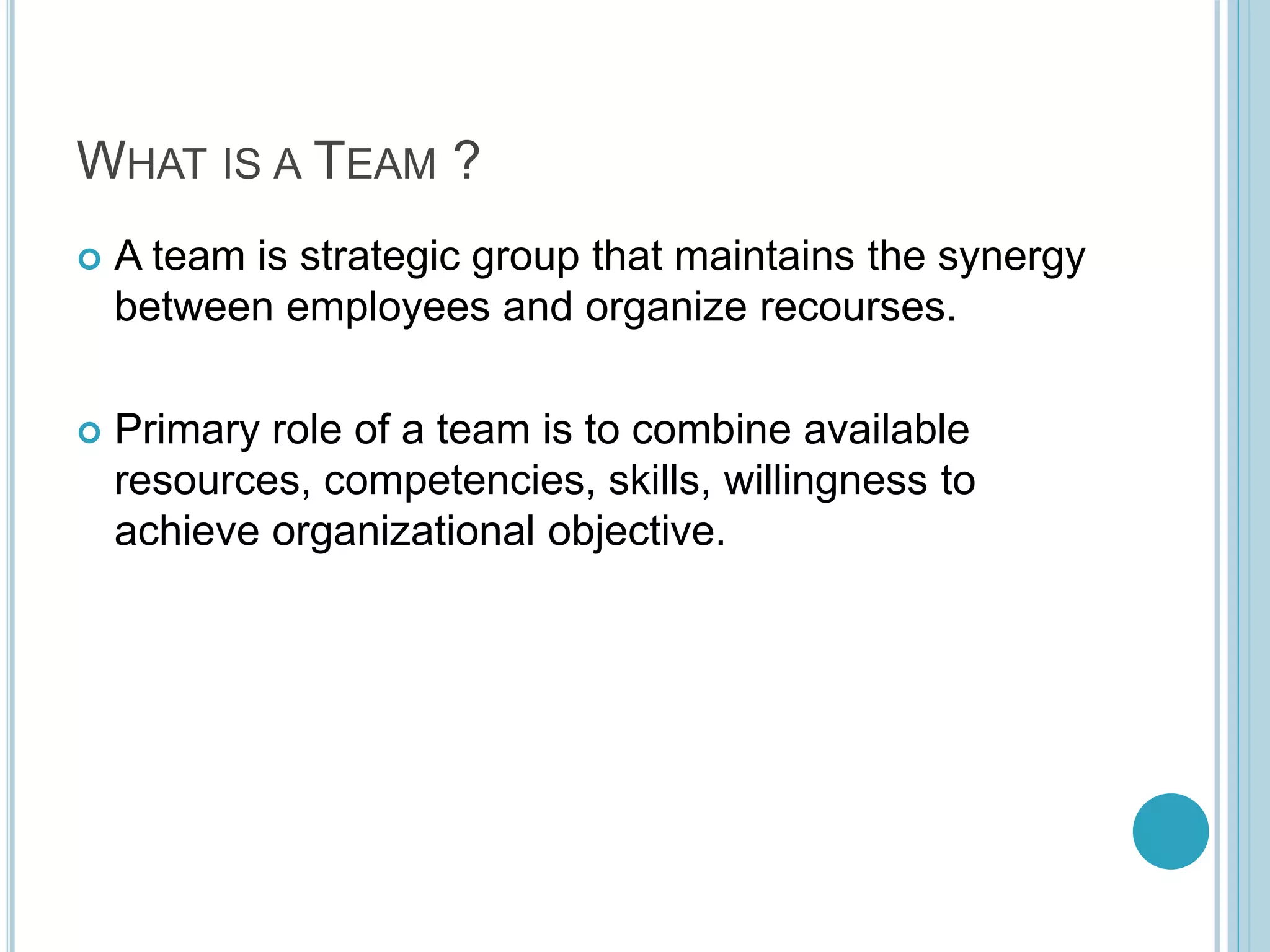 WHAT IS A TEAM ?
 A team is strategic group that maintains the synergy
between employees and organize recourses.
 Primary role of a team is to combine available
resources, competencies, skills, willingness to
achieve organizational objective.
 