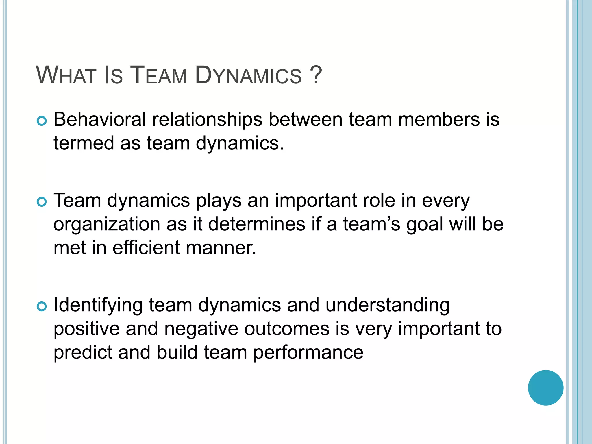 WHAT IS TEAM DYNAMICS ?
 Behavioral relationships between team members is
termed as team dynamics.
 Team dynamics plays an important role in every
organization as it determines if a team’s goal will be
met in efficient manner.
 Identifying team dynamics and understanding
positive and negative outcomes is very important to
predict and build team performance
 