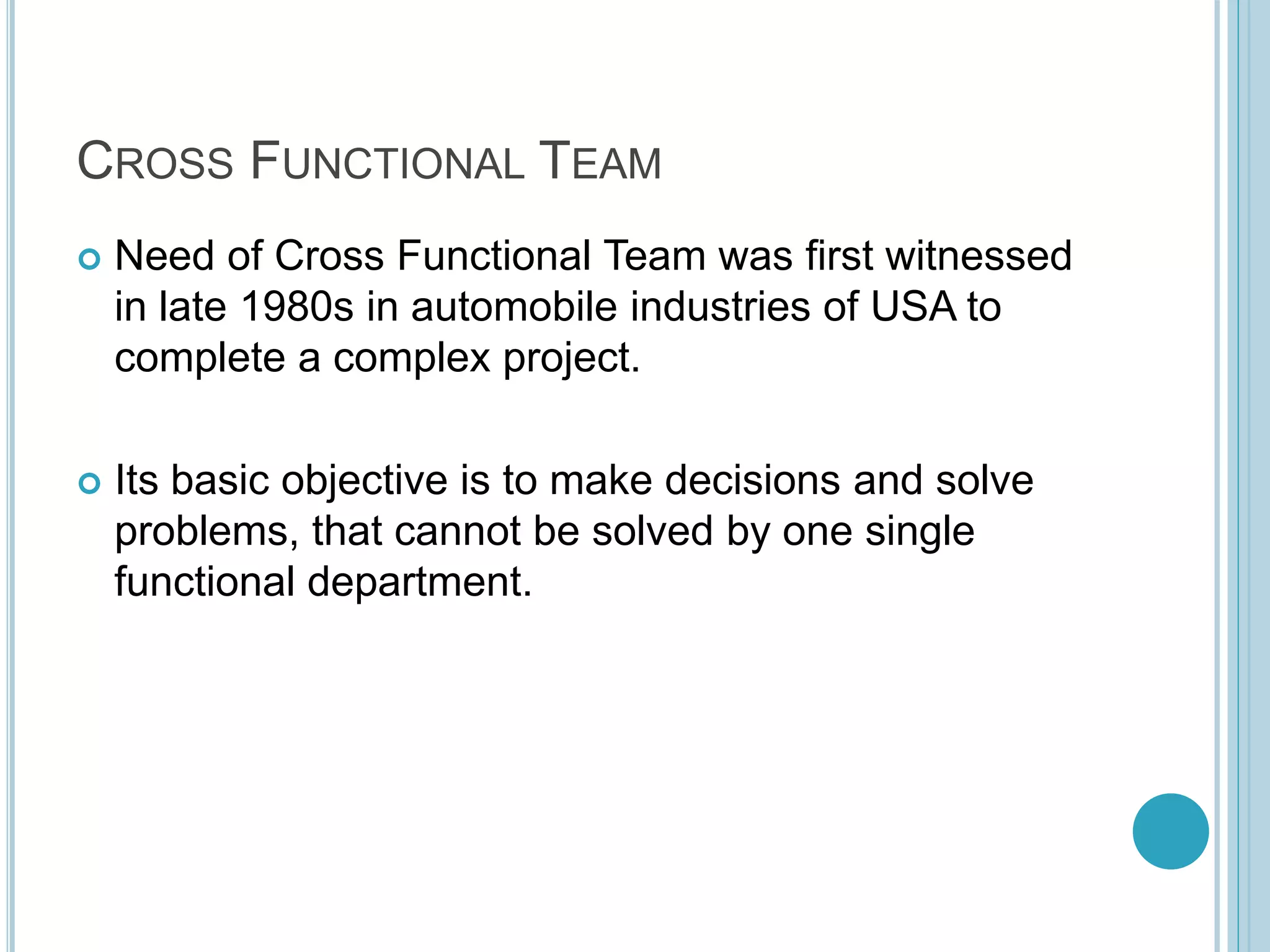 CROSS FUNCTIONAL TEAM
 Need of Cross Functional Team was first witnessed
in late 1980s in automobile industries of USA to
complete a complex project.
 Its basic objective is to make decisions and solve
problems, that cannot be solved by one single
functional department.
 