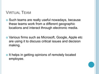VIRTUAL TEAM
 Such teams are really useful nowadays, because
these teams work from a different geographic
locations and interact through electronic media.
 Various firms such as Microsoft, Google, Apple etc
are using it to discuss critical issues and decision
making.
 It helps in getting opinions of remotely located
employee.
 