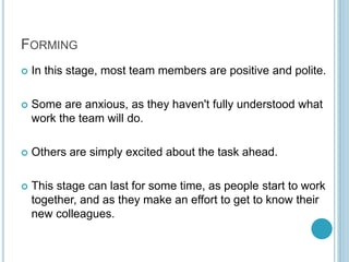 FORMING
 In this stage, most team members are positive and polite.
 Some are anxious, as they haven't fully understood what
work the team will do.
 Others are simply excited about the task ahead.
 This stage can last for some time, as people start to work
together, and as they make an effort to get to know their
new colleagues.
 