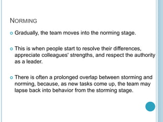 NORMING
 Gradually, the team moves into the norming stage.
 This is when people start to resolve their differences,
appreciate colleagues' strengths, and respect the authority
as a leader.
 There is often a prolonged overlap between storming and
norming, because, as new tasks come up, the team may
lapse back into behavior from the storming stage.
 
