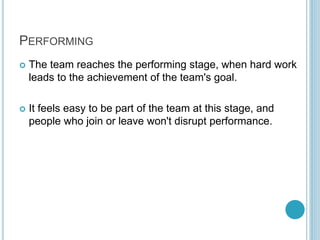 PERFORMING
 The team reaches the performing stage, when hard work
leads to the achievement of the team's goal.
 It feels easy to be part of the team at this stage, and
people who join or leave won't disrupt performance.
 