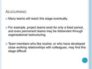 ADJOURNING
 Many teams will reach this stage eventually.
 For example, project teams exist for only a fixed period,
and even permanent teams may be disbanded through
organizational restructuring.
 Team members who like routine, or who have developed
close working relationships with colleagues, may find this
stage difficult.
 