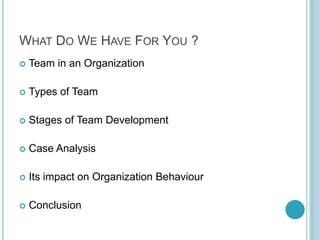 WHAT DO WE HAVE FOR YOU ?
 Team in an Organization
 Types of Team
 Stages of Team Development
 Case Analysis
 Its impact on Organization Behaviour
 Conclusion
 
