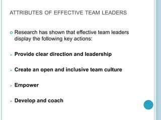 ATTRIBUTES OF EFFECTIVE TEAM LEADERS
 Research has shown that effective team leaders
display the following key actions:
 Provide clear direction and leadership
 Create an open and inclusive team culture
 Empower
 Develop and coach
 