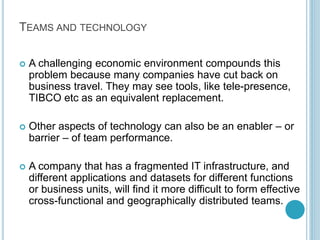 TEAMS AND TECHNOLOGY
 A challenging economic environment compounds this
problem because many companies have cut back on
business travel. They may see tools, like tele-presence,
TIBCO etc as an equivalent replacement.
 Other aspects of technology can also be an enabler – or
barrier – of team performance.
 A company that has a fragmented IT infrastructure, and
different applications and datasets for different functions
or business units, will find it more difficult to form effective
cross-functional and geographically distributed teams.
 