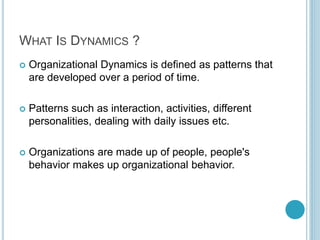 WHAT IS DYNAMICS ?
 Organizational Dynamics is defined as patterns that
are developed over a period of time.
 Patterns such as interaction, activities, different
personalities, dealing with daily issues etc.
 Organizations are made up of people, people's
behavior makes up organizational behavior.
 