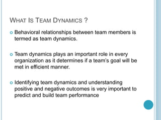 WHAT IS TEAM DYNAMICS ?
 Behavioral relationships between team members is
termed as team dynamics.
 Team dynamics plays an important role in every
organization as it determines if a team’s goal will be
met in efficient manner.
 Identifying team dynamics and understanding
positive and negative outcomes is very important to
predict and build team performance
 