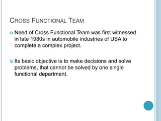 CROSS FUNCTIONAL TEAM
 Need of Cross Functional Team was first witnessed
in late 1980s in automobile industries of USA to
complete a complex project.
 Its basic objective is to make decisions and solve
problems, that cannot be solved by one single
functional department.
 