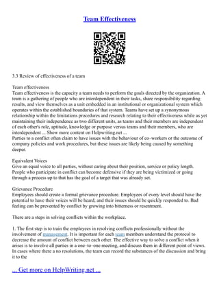 Team Effectiveness
3.3 Review of effectiveness of a team
Team effectiveness
Team effectiveness is the capacity a team needs to perform the goals directed by the organization. A
team is a gathering of people who are interdependent in their tasks, share responsibility regarding
results, and view themselves as a unit embedded in an institutional or organizational system which
operates within the established boundaries of that system. Teams have set up a synonymous
relationship within the limitations procedures and research relating to their effectiveness while as yet
maintaining their independence as two different units, as teams and their members are independent
of each other's role, aptitude, knowledge or purpose versus teams and their members, who are
interdependent ... Show more content on Helpwriting.net ...
Parties to a conflict often claim to have issues with the behaviour of co–workers or the outcome of
company policies and work procedures, but these issues are likely being caused by something
deeper.
Equivalent Voices
Give an equal voice to all parties, without caring about their position, service or policy length.
People who participate in conflict can become defensive if they are being victimized or going
through a process up to that has the goal of a target that was already set.
Grievance Procedure
Employees should create a formal grievance procedure. Employees of every level should have the
potential to have their voices will be heard, and their issues should be quickly responded to. Bad
feeling can be prevented by conflict by growing into bitterness or resentment.
There are a steps in solving conflicts within the workplace.
1. The first step is to train the employees in resolving conflicts professionally without the
involvement of management. It is important for each team members understand the protocol to
decrease the amount of conflict between each other. The effective way to solve a conflict when it
arises is to involve all parties in a one–to–one meeting, and discuss them in different point of views.
In cases where there a no resolutions, the team can record the substances of the discussion and bring
it to the
... Get more on HelpWriting.net ...
 