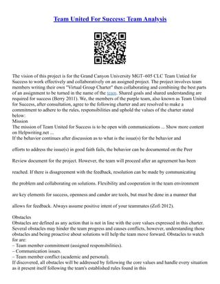 Team United For Success: Team Analysis
The vision of this project is for the Grand Canyon University MGT–605 CLC Team Untied for
Success to work effectively and collaboratively on an assigned project. The project involves team
members writing their own "Virtual Group Charter" then collaborating and combining the best parts
of an assignment to be turned in the name of the team. Shared goals and shared understanding are
required for success (Berry 2011). We, the members of the purple team, also known as Team United
for Success, after consultation, agree to the following charter and are resolved to make a
commitment to adhere to the rules, responsibilities and uphold the values of the charter stated
below:
Mission
The mission of Team United for Success is to be open with communications ... Show more content
on Helpwriting.net ...
If the behavior continues after discussion as to what is the issue(s) for the behavior and
efforts to address the issue(s) in good faith fails, the behavior can be documented on the Peer
Review document for the project. However, the team will proceed after an agreement has been
reached. If there is disagreement with the feedback, resolution can be made by communicating
the problem and collaborating on solutions. Flexibility and cooperation in the team environment
are key elements for success, openness and candor are tools, but must be done in a manner that
allows for feedback. Always assume positive intent of your teammates (Zofi 2012).
Obstacles
Obstacles are defined as any action that is not in line with the core values expressed in this charter.
Several obstacles may hinder the team progress and causes conflicts, however, understanding those
obstacles and being proactive about solutions will help the team move forward. Obstacles to watch
for are:
– Team member commitment (assigned responsibilities).
– Communication issues.
– Team member conflict (academic and personal).
If discovered, all obstacles will be addressed by following the core values and handle every situation
as it present itself following the team's established rules found in this
 