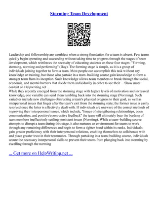 Storming Team Development
Leadership and followership are worthless when a strong foundation for a team is absent. Few teams
quickly begin operating and succeeding without taking time to progress through the stages of team
development, which reinforces the necessity of educating students on these four stages: "Forming,
storming, norming and performing" (Day). The forming stage is simple, as it is a group of
individuals joining together to form a team. Most people can accomplish this task without any
knowledge or training, but those who partake in a team–building course gain knowledge to form a
stronger team from its inception. Such knowledge allows team members to break through the social,
economic, and mental barriers that divide them individually in order to see their ... Show more
content on Helpwriting.net ...
While they recently emerged from the storming stage with higher levels of motivation and increased
knowledge, one variable can send them tumbling back into the storming stage (Norming). Such
variables include new challenges obstructing a team's physical progress to their goal, as well as
interpersonal issues that linger after the team's exit from the storming state; the former issue is easily
resolved once the latter is effectively dealt with. If individuals are unaware of the correct methods of
improving their interpersonal issues, which include, "Issues of strengthening relationships, open
communication, and positive/constructive feedback" the team will ultimately bear the burdens of
team members ineffectively settling persistent issues (Norming). While a team–building course
attempts to disrupt a team during this stage, it also nurtures an environment for teams to work
through any remaining differences and begin to form a tighter bond within its ranks. Individuals
gain greater proficiency with their interpersonal relations, enabling themselves to collaborate with
and place greater trust in their teammates. Through partaking in a team–building course, individuals
secure the necessary interpersonal skills to prevent their teams from plunging back into storming by
excelling through the norming
... Get more on HelpWriting.net ...
 