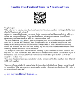 Creating Cross Functional Teams For A Functional Team
Chapter Eight:
What is the key to creating cross–functional teams in which team members put the good of the team
ahead of functional self–interest?
A team is a group of individuals who works for the common goal and they contribute to achieve a
unique and common objective. Cross–functional teams where members come from different
departments and backgrounds to achieve a common unique goal.
The cross–functional team requires hand of top management support and commitment, specific
goals and incentives, Self–Managed Team champion who acts an advocate in making the team
emerge as self–managed team, adequate and necessary resources, team composition, matching
culture and structure, and sufficient team training. By utilizing these factors cross functional teams
can really perform well under all circumstances.
The strategic to create cross functional teams are likely to provide them with all the resources that
they need and work wonders for them. They require members from different fields that are expert in
their domain areas and work effectively for the achievement of the goals that are likely to be
understood on their own.
Thus, cross functional teams can work better with the formation of it of the members from different
fields work together.
Teams are often credited with making better decisions than individuals, yet they are also criticized
for groupthink. What are some of the strategies for creating effective teams that do not fall victim to
the groupthink phenomenon?
... Get more on HelpWriting.net ...
 