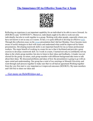 The Importance Of An Effective Team For A Team
Reflecting on experience is an important capability for an individual to be able to move forward. As
(SOURCE) said, "(CONTEXT"). Moreover, individuals ought to be able to work not only
individually, but also to work together in a group. Working with other people, especially whom you
have not known is not as easy as it seems. In fact, it is quite difficult to develop an effective team.
Through this reflection essay on the group presentation that I did last Monday, I have become more
aware of useful strategies to deal with issues and understand what could be improved for future
presentations. Developing teamwork skills is am important benefit for me as future professional
workers. The major benefit of working in a team for me is that it facilitated and provide a great
exercise to develop a teamwork skill. As I work in a team, I learned not only to confidently tell my
ideas to the whole group member, but also to listen to their ideas and feedbacks. A leader was not
elected for the group. In return, each group member with different background take turns to talk
about their ideas. We discussed problems and ideas of how the presentation is going to go with an
open–mind and understanding. Our group has a total of two meetings in Monash University and
went through each process together to make sure that we all had an agreement.Working together
from the very first start is very important as it improved outcomes (SOURCE). My team members
and I felt free to share our ideas and
... Get more on HelpWriting.net ...
 