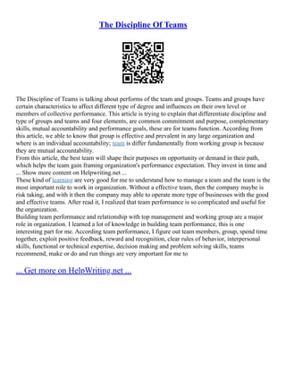 The Discipline Of Teams
The Discipline of Teams is talking about performs of the team and groups. Teams and groups have
certain characteristics to affect different type of degree and influences on their own level or
members of collective performance. This article is trying to explain that differentiate discipline and
type of groups and teams and four elements, are common commitment and purpose, complementary
skills, mutual accountability and performance goals, these are for teams function. According from
this article, we able to know that group is effective and prevalent in any large organization and
where is an individual accountability; team is differ fundamentally from working group is because
they are mutual accountability.
From this article, the best team will shape their purposes on opportunity or demand in their path,
which helps the team gain framing organization's performance expectation. They invest in time and
... Show more content on Helpwriting.net ...
These kind of learning are very good for me to understand how to manage a team and the team is the
most important role to work in organization. Without a effective team, then the company maybe is
risk taking, and with it then the company may able to operate more type of businesses with the good
and effective teams. After read it, I realized that team performance is so complicated and useful for
the organization.
Building team performance and relationship with top management and working group are a major
role in organization. I learned a lot of knowledge in building team performance, this is one
interesting part for me. According team performance, I figure out team members, group, spend time
together, exploit positive feedback, reward and recognition, clear rules of behavior, interpersonal
skills, functional or technical expertise, decision making and problem solving skills, teams
recommend, make or do and run things are very important for me to
... Get more on HelpWriting.net ...
 