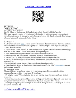 A Review On Virtual Team
REVIEW OF
"VIRTUAL TEAM"
AJAYI IBITOLA TOMISIN
Griffith School of Engineering, Griffith University, Gold Coast, QLD4222, Australia
This paper presents a review of virtual team. It defines the virtual team, present opportunities in
virtual team, discusses its managerial and technological issues, lists the advantages & disadvantages
of virtual teams and recommends for the future.
1. Introduction
1.1. Overview of virtual team A virtual team whether across the street or across the world is a team
whose members simultaneously work together to a common purpose while physically apart[1].
2. The Literature Review
A virtual team is a team in which its team members work together efficiently more over technology
than face to face.Virtual ... Show more content on Helpwriting.net ...
– There is increase in the globalization of trade and commercial activities.
– In virtual teams, one can work for longer time instead of the face to face 8hrs.
– The use of ICT in the virtual teams could increase the information gathering rate
– The variety in team members gives room for brainstorming innovative solutions and fresh
conversations
– Most workers in virtual team are chosen based on skills and knowledge
4. Issues in virtual Teams In virtual teams, issues can be classified as either management issues or
technological issues[3].
4.1 Managerial issues
Managerial issues have a broad impact on virtual team process. This aspect deals with the
managerial concerns of the virtual team[4]. It includes:
– Developing a team VT require initial face to face meeting to develop a sense of team for their
members.
– Reinforcing project objectives There is need for frequent reinstatement of goals to team to ensure
every member remains focused on the common objectives and goals of the project.
– Visiting remote participants Visiting team individuals during the course of the projects to deliver
evaluation and retain the
... Get more on HelpWriting.net ...
 