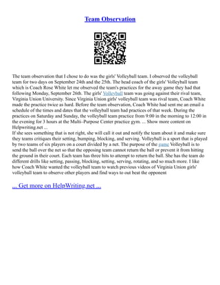 Team Observation
The team observation that I chose to do was the girls' Volleyball team. I observed the volleyball
team for two days on September 24th and the 25th. The head coach of the girls' Volleyball team
which is Coach Rose White let me observed the team's practices for the away game they had that
following Monday, September 26th. The girls' Volleyball team was going against their rival team,
Virginia Union University. Since Virginia Union girls' volleyball team was rival team, Coach White
made the practice twice as hard. Before the team observation, Coach White had sent me an email a
schedule of the times and dates that the volleyball team had practices of that week. During the
practices on Saturday and Sunday, the volleyball team practice from 9:00 in the morning to 12:00 in
the evening for 3 hours at the Multi–Purpose Center practice gym. ... Show more content on
Helpwriting.net ...
If she sees something that is not right, she will call it out and notify the team about it and make sure
they teams critiques their setting, bumping, blocking, and serving. Volleyball is a sport that is played
by two teams of six players on a court divided by a net. The purpose of the game Volleyball is to
send the ball over the net so that the opposing team cannot return the ball or prevent it from hitting
the ground in their court. Each team has three hits to attempt to return the ball. She has the team do
different drills like setting, passing, blocking, setting, serving, rotating, and so much more. I like
how Coach White wanted the volleyball team to watch previous videos of Virginia Union girls'
volleyball team to observe other players and find ways to out beat the opponent
... Get more on HelpWriting.net ...
 