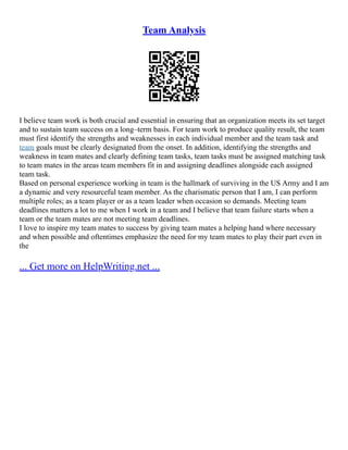 Team Analysis
I believe team work is both crucial and essential in ensuring that an organization meets its set target
and to sustain team success on a long–term basis. For team work to produce quality result, the team
must first identify the strengths and weaknesses in each individual member and the team task and
team goals must be clearly designated from the onset. In addition, identifying the strengths and
weakness in team mates and clearly defining team tasks, team tasks must be assigned matching task
to team mates in the areas team members fit in and assigning deadlines alongside each assigned
team task.
Based on personal experience working in team is the hallmark of surviving in the US Army and I am
a dynamic and very resourceful team member. As the charismatic person that I am, I can perform
multiple roles; as a team player or as a team leader when occasion so demands. Meeting team
deadlines matters a lot to me when I work in a team and I believe that team failure starts when a
team or the team mates are not meeting team deadlines.
I love to inspire my team mates to success by giving team mates a helping hand where necessary
and when possible and oftentimes emphasize the need for my team mates to play their part even in
the
... Get more on HelpWriting.net ...
 