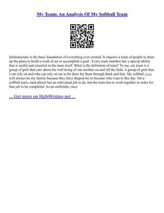 My Team: An Analysis Of My Softball Team
Infrastructure is the basic foundation of everything ever created. It requires a team of people to draw
up the plans to build a work of art or accomplish a goal . Every team member has a special ability
that is useful and essential in the team itself. What is the definition of team? To me, my team is a
group of girls that care about the well being of one another on and off the field. A group of girls that
I can rely on and who can rely on me to be there for them through thick and thin. My softball team
will always be my family because they have shaped me to become who I am to this day. On a
softball team, each player has an individual job to do, but the team has to work together in order for
that job to be completed. As an outfielder, once
... Get more on HelpWriting.net ...
 