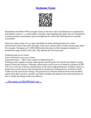Tuckmans Teams
Katzenbach and Smith (1993a) recognise teams as the basic units of performance in organisations
and identify a team as '...a small number of people with complimentary skills who are committed to
a common purpose, performance goals and approach for which they hold themselves mutually
accountable.'
There are a large variety of team types and different studies distinguish them by certain
characteristics such as the team's timespan, work cycle, and the nature of tasks among many others.
For example, Torrington et al. (2002) differentiate the teams by their timespan (temporary or
permanent), range of skills, and a task. They identify the four team types:
Production and service teams;
Cross–functional management teams;
Functional teams; ... Show more content on Helpwriting.net ...
Working closely together towards achieving the common goals, the team has developed a certain
degree of trust and cohesion. Although, cohesiveness can be seen as an obstacle to progress (CIPP,
Unit 1) it is still one of the key characteristics of the team's high performance. It helps to achieve a
greater focus on the process and commitment to the decision–making process. It became clearly
visible once the team faced a change. The good level of cohesion and trust let the team members
openly share their concerns, consider each other's feelings and opinions and come to decisions of
how to handle the change in the most effective
... Get more on HelpWriting.net ...
 