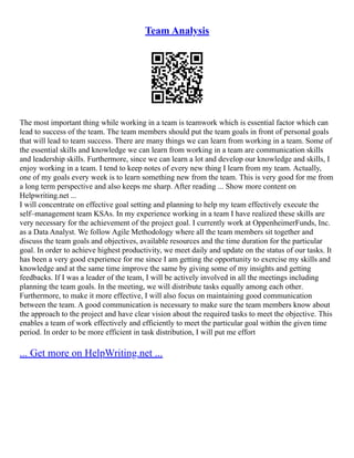 Team Analysis
The most important thing while working in a team is teamwork which is essential factor which can
lead to success of the team. The team members should put the team goals in front of personal goals
that will lead to team success. There are many things we can learn from working in a team. Some of
the essential skills and knowledge we can learn from working in a team are communication skills
and leadership skills. Furthermore, since we can learn a lot and develop our knowledge and skills, I
enjoy working in a team. I tend to keep notes of every new thing I learn from my team. Actually,
one of my goals every week is to learn something new from the team. This is very good for me from
a long term perspective and also keeps me sharp. After reading ... Show more content on
Helpwriting.net ...
I will concentrate on effective goal setting and planning to help my team effectively execute the
self–management team KSAs. In my experience working in a team I have realized these skills are
very necessary for the achievement of the project goal. I currently work at OppenheimerFunds, Inc.
as a Data Analyst. We follow Agile Methodology where all the team members sit together and
discuss the team goals and objectives, available resources and the time duration for the particular
goal. In order to achieve highest productivity, we meet daily and update on the status of our tasks. It
has been a very good experience for me since I am getting the opportunity to exercise my skills and
knowledge and at the same time improve the same by giving some of my insights and getting
feedbacks. If I was a leader of the team, I will be actively involved in all the meetings including
planning the team goals. In the meeting, we will distribute tasks equally among each other.
Furthermore, to make it more effective, I will also focus on maintaining good communication
between the team. A good communication is necessary to make sure the team members know about
the approach to the project and have clear vision about the required tasks to meet the objective. This
enables a team of work effectively and efficiently to meet the particular goal within the given time
period. In order to be more efficient in task distribution, I will put me effort
... Get more on HelpWriting.net ...
 