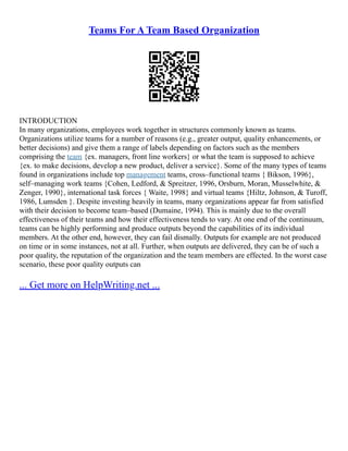 Teams For A Team Based Organization
INTRODUCTION
In many organizations, employees work together in structures commonly known as teams.
Organizations utilize teams for a number of reasons (e.g., greater output, quality enhancements, or
better decisions) and give them a range of labels depending on factors such as the members
comprising the team {ex. managers, front line workers} or what the team is supposed to achieve
{ex. to make decisions, develop a new product, deliver a service}. Some of the many types of teams
found in organizations include top management teams, cross–functional teams { Bikson, 1996},
self–managing work teams {Cohen, Ledford, & Spreitzer, 1996, Orsburn, Moran, Musselwhite, &
Zenger, 1990}, international task forces { Waite, 1998} and virtual teams {Hiltz, Johnson, & Turoff,
1986, Lumsden }. Despite investing heavily in teams, many organizations appear far from satisfied
with their decision to become team–based (Dumaine, 1994). This is mainly due to the overall
effectiveness of their teams and how their effectiveness tends to vary. At one end of the continuum,
teams can be highly performing and produce outputs beyond the capabilities of its individual
members. At the other end, however, they can fail dismally. Outputs for example are not produced
on time or in some instances, not at all. Further, when outputs are delivered, they can be of such a
poor quality, the reputation of the organization and the team members are effected. In the worst case
scenario, these poor quality outputs can
... Get more on HelpWriting.net ...
 