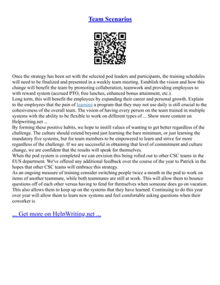 Team Scenarios
Once the strategy has been set with the selected pod leaders and participants, the training schedules
will need to be finalized and presented in a weekly team meeting. Establish the vision and how this
change will benefit the team by promoting collaboration, teamwork and providing employees to
with reward system (accrued PTO, free lunches, enhanced bonus attainment, etc.).
Long term, this will benefit the employees by expanding their career and personal growth. Explain
to the employees that the pain of learning a program that they may not use daily is still crucial to the
cohesiveness of the overall team. The vision of having every person on the team trained in multiple
systems with the ability to be flexible to work on different types of ... Show more content on
Helpwriting.net ...
By forming these positive habits, we hope to instill values of wanting to get better regardless of the
challenge. The culture should extend beyond just learning the bare minimum, or just learning the
mandatory five systems, but for team members to be empowered to learn and strive for more
regardless of the challenge. If we are successful in obtaining that level of commitment and culture
change, we are confident that the results will speak for themselves.
When the pod system is completed we can envision this being rolled out to other CSC teams in the
EUS department. We've offered any additional feedback over the course of the year to Patrick in the
hopes that other CSC teams will embrace this strategy.
As an ongoing measure of training consider switching people twice a month in the pod to work on
items of another teammate, while both teammates are still at work. This will allow them to bounce
questions off of each other versus having to fend for themselves when someone does go on vacation.
This also allows them to keep up on the systems that they have learned. Continuing to do this year
over year will allow them to learn new systems and feel comfortable asking questions when their
coworker is
... Get more on HelpWriting.net ...
 