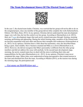 The Team Development Stages Of The Elected Team Leader
In the case 7, the elected team leader, Christine, was worried that her group will not be able to do on
the assigned project, since one member of the group did not fully complete the work (Schermerhorn,
Osborn, Uhl–Bien, Hunt, 2012). In my opinion, Christine did not understand the team development
stages very well, thus she lost the control over her group. According to Shermerhorn et al. (2012),
there are 5 team development stages that each newly created team goes through: forming, storming
norming, performing and adjourning. During the initial forming stage, members of the formed team
are become acquainted with each other and discuss their strengths and weaknesses (Schermerhorn at
al., 2012). In my opinion, Christine knew a little about her teammates, since she described Diane
being a quiet, Janet reliable, Steve–business oriented and Mike as a clown (Shermerhorn et al.,
2012). However, she did not recognize that Mike's personality is different from the other group
members and did not address this issue with anybody. In the second team development stage,
storming, the newly created teams have to deal with the stress in defining their roles and
responsibilities for the tasks (Shermerhorn et al., 2012). In my opinion, Christine's team never
completed this stage. Mikes jokes were understood as being uncooperative that created tension in
the team and alienated him from the team. According to Mackin (2011), as the tension rises during
the storming stage, the participation and
... Get more on HelpWriting.net ...
 