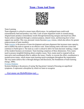 Team : Team And Team
Team Learning
Team alignment is critical to ensure team effectiveness. An unaligned team could work
extraordinarily hard and produce very little. Lack of team alignment results in wasted energy.
Aligned teams produce extraordinary results through harmonizing energies and much less effort.
Teams achieve alignment through a common purpose, shared vision, and knowing how to best
support one another. This way, personal visions becomes team visions, which also allows for greater
empowerment of team members.
Team learning is the process of team development and team alignment that increases team capacity,
and it enables the team to operate as an effective unit. Team learning starts with team vision and
continues to build upon it. The team as a unit is critical to allow for team decision–making, a staple
of the modern business environment. Team learning comprises of three dimensions. First, teams
need to possess insightful thinking about complex issues. Next, teams need to respond with an
innovative and coordinated effort to address the issues. Finally, to execute the effort, coordination is
needed across teams, which means team learning need to propagate throughout the organization.
The way teams achieve this is through dialogue and discussion, the foundations of team learning
(Senge, 2006).
Systems Thinking
Systems thinking is the process of seeing 'the big picture' instead of focusing on superficial
symptoms. It represents a discipline by which we learn to recognize
... Get more on HelpWriting.net ...
 