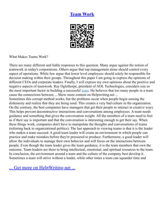 Team Work
What Makes Teams Work?
There are many different and liable responses to this question. Many argue against the notion of
teamwork in today's corporations. Others argue that top management alone should control every
aspect of operations. While few argue that lower level employees should solely be responsible for
decision making within their groups. Throughout this paper I am going to express the opinions of
different CEOs and corporate leaders. Finally, I will express my own opinions about the positive and
negative aspects of teamwork. Ray Oglethorpe, president of AOL Technologies, considers size as
the most important factor in building a successful team. He believes that too many people in a team
cause the connections between ... Show more content on Helpwriting.net ...
Sometimes this corrupt method works, but the problems occur when people begin sensing the
dishonesty and realize that they are being used. This creates a very bad culture in the organization.
On the contrary, the best companies have managers that get their people to interact in creative ways.
This helps prevent deconstructive interactions and conversations among employees. A team needs
guidance and something that gives the conversation weight. All the members of a team need to feel
as if their say is important and that the conversation is interesting enough to get their say. When
these things work, companies don't have to manipulate the thoughts and conversations of teams
(referring back to organizational politics). The last approach to viewing teams is that it is the leader
who makes a team succeed. A good team leader will create an environment in which people can
practice and make mistakes before they're pressured to produce. Furthermore, a good leader will
allow the individuals to manage their own behavior and will focus on the interactions between
people. Even though the team leader gives the team guidance, it is the team members that own the
outcome. Team leaders are there to bring intellectual, emotional, and spiritual resources to the team.
In conclusion, the environment around a team and the culture of the company best develop it.
Sometimes a team will strive without a leader, while other times a team can squander time and
... Get more on HelpWriting.net ...
 