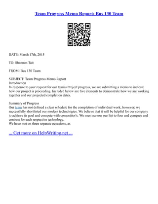 Team Progress Memo Report: Bus 130 Team
DATE: March 17th, 2015
TO: Shannon Tait
FROM: Bus 130 Team
SUBJECT: Team Progress Memo Report
Introduction
In response to your request for our team's Project progress, we are submitting a memo to indicate
how our project is proceeding. Included below are five elements to demonstrate how we are working
together and our projected completion dates.
Summary of Progress
Our team has not defined a clear schedule for the completion of individual work, however; we
successfully shortlisted our modern technologies. We believe that it will be helpful for our company
to achieve its goal and compete with competitor's. We must narrow our list to four and compare and
contrast for each respective technology.
We have met on three separate occasions, as
... Get more on HelpWriting.net ...
 