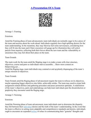 A Presentation Of A Team
Arrange 1: Framing
Emotions
Amid the Framing phase of team advancement, team individuals are normally eager to be a piece of
the team and anxious about the work ahead. Individuals regularly have high uplifting desires for the
team understanding. In the meantime, they may likewise feel some nervousness, considering how
they will fit into the team and if their execution will gauge up.For illustration they will solicit
parcels from inquiries, reflecting both their fervor about the new team and the vulnerability or
uneasiness they may feel about their place on the team.
Team Errands
The main work for the team amid the Shaping stage is to make a team with clear structure,
objectives, course and parts so individuals start to assemble ... Show more content on
Helpwriting.net ...
Amid the Raging stage, team individuals may contend or end up plainly disparaging of the team 's
unique mission or objectives.
Team Errands
Team Errands amid the Raging phase of advancement require the team to refocus on its objectives,
maybe separating bigger objectives into littler, achievable strides. The team may need to create both
assignment related abilities and gathering procedure and peace promotion aptitudes. A redefinition
of the team 's objectives, parts and undertakings can help team individuals past the dissatisfaction or
perplexity they encounter amid the Raging stage.
Arrange 3: Norming
Emotions
Amid the Norming phase of team advancement, team individuals start to determine the disparity
they felt between their individual desires and the truth of the team 's understanding. In the event that
the team is effective in setting more adaptable and comprehensive standards and desires, individuals
ought to encounter an expanded feeling of solace in communicating their "genuine" thoughts and
 