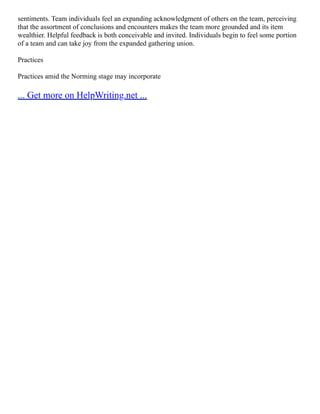 sentiments. Team individuals feel an expanding acknowledgment of others on the team, perceiving
that the assortment of conclusions and encounters makes the team more grounded and its item
wealthier. Helpful feedback is both conceivable and invited. Individuals begin to feel some portion
of a team and can take joy from the expanded gathering union.
Practices
Practices amid the Norming stage may incorporate
... Get more on HelpWriting.net ...
 