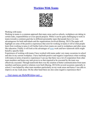 Working With Teams
Working with teams
Working in teams is a common approach that many areas such as schools, workplaces are taking in
certain tasks, responsibilities or even special projects. While it can be quite challenging to work in
teams towards a common goal due to different personality types that people have it is very
advantageous for both individuals and the organizations involved (Rasing, 2013).The paper will
highlight on some of the positive experiences that exist for working in teams.it will at what people
learn from working in tams.it will further look at how teams are used in workplaces and other areas
like education. Finally it will look at the advantages of team work and how teamwork skills might
benefit a specific field.
Experiences of working with teams I have worked with teams under very many occasions in school
and also in my current workplace. I have had both positive and negative experiences when working
with teams.in terms of positive experiences I can say that there was a lot of cooperation from other
team members and hence any task given to us that required to be executed by the team was
effectively executed. Through teamwork there was the creation of better communication from team
members and hence positive relations were built (Rasing, 2013).On several occasions especially in
school, I was helped by other team members particularly on my weak areas and hence I was able to
improve on my weak areas. On the other hand there are also some negative experiences that I
... Get more on HelpWriting.net ...
 